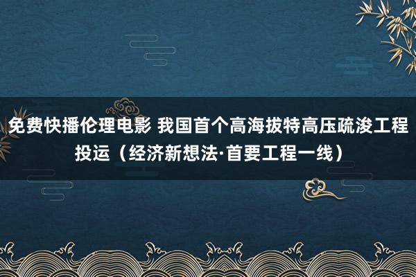 免费快播伦理电影 我国首个高海拔特高压疏浚工程投运（经济新想法·首要工程一线）