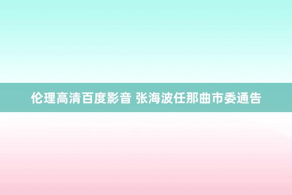 伦理高清百度影音 张海波任那曲市委通告