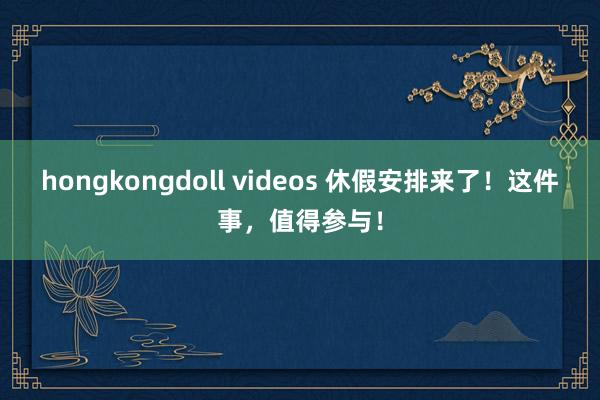 hongkongdoll videos 休假安排来了！这件事，值得参与！