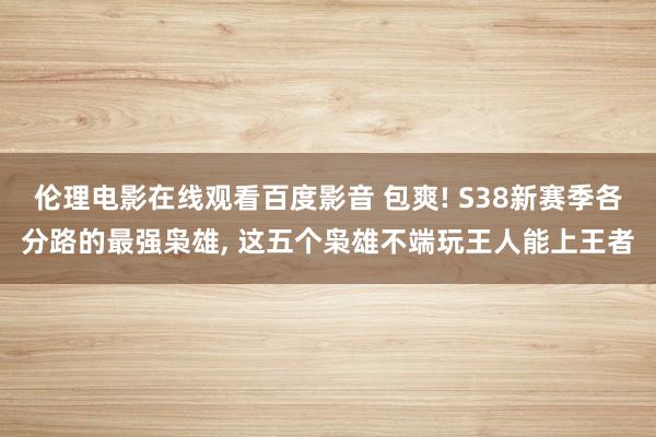 伦理电影在线观看百度影音 包爽! S38新赛季各分路的最强枭雄， 这五个枭雄不端玩王人能上王者