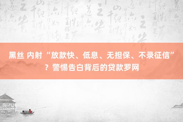 黑丝 内射 “放款快、低息、无担保、不录征信”？警惕告白背后的贷款罗网