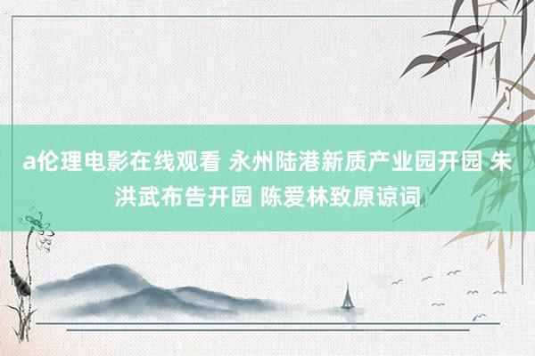 a伦理电影在线观看 永州陆港新质产业园开园 朱洪武布告开园 陈爱林致原谅词