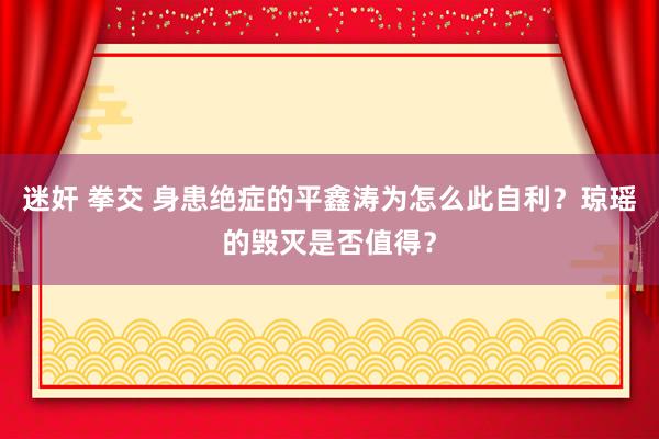 迷奸 拳交 身患绝症的平鑫涛为怎么此自利？琼瑶的毁灭是否值得？