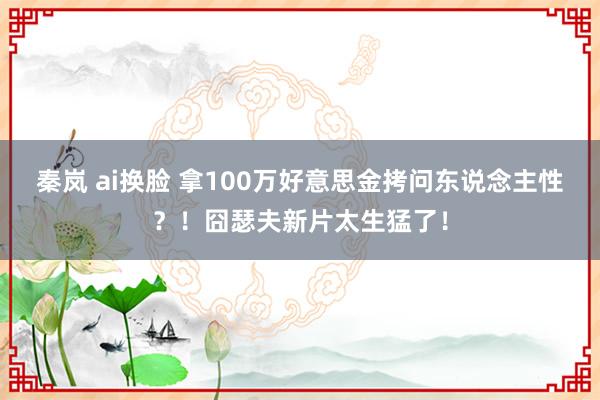 秦岚 ai换脸 拿100万好意思金拷问东说念主性？！囧瑟夫新片太生猛了！