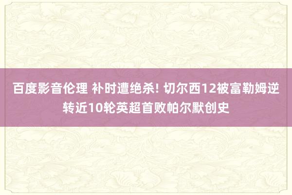 百度影音伦理 补时遭绝杀! 切尔西12被富勒姆逆转近10轮英超首败帕尔默创史