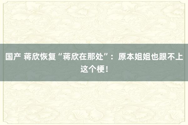 国产 蒋欣恢复“蒋欣在那处”：原本姐姐也跟不上这个梗！