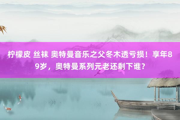 柠檬皮 丝袜 奥特曼音乐之父冬木透亏损！享年89岁，奥特曼系列元老还剩下谁？