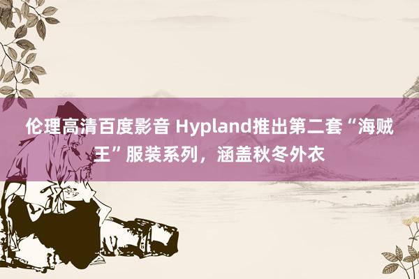 伦理高清百度影音 Hypland推出第二套“海贼王”服装系列，涵盖秋冬外衣