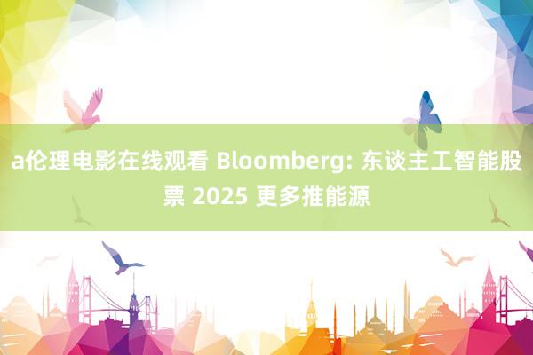 a伦理电影在线观看 Bloomberg: 东谈主工智能股票 2025 更多推能源