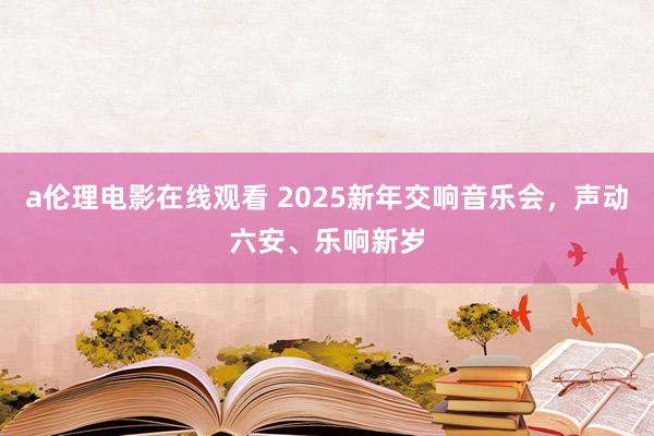 a伦理电影在线观看 2025新年交响音乐会，声动六安、乐响新岁