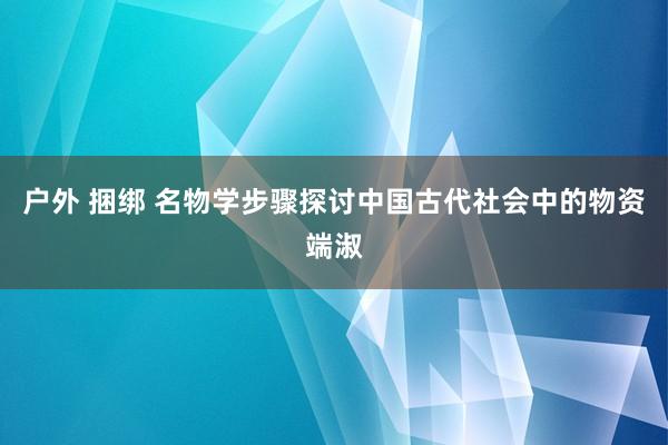 户外 捆绑 名物学步骤探讨中国古代社会中的物资端淑