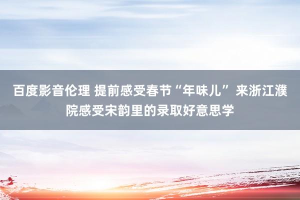 百度影音伦理 提前感受春节“年味儿” 来浙江濮院感受宋韵里的录取好意思学