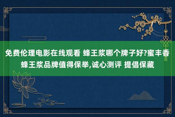 免费伦理电影在线观看 蜂王浆哪个牌子好?蜜丰香蜂王浆品牌值得保举，诚心测评 提倡保藏