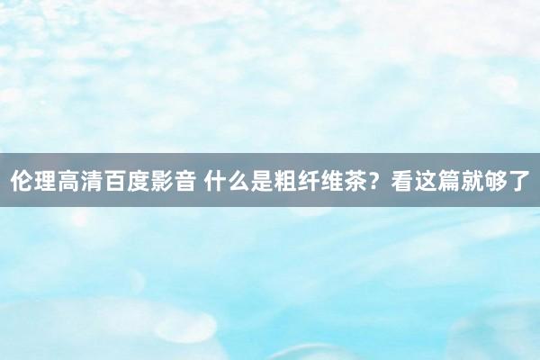 伦理高清百度影音 什么是粗纤维茶？看这篇就够了