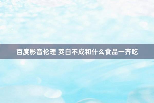 百度影音伦理 茭白不成和什么食品一齐吃