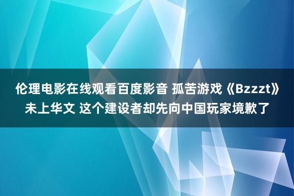 伦理电影在线观看百度影音 孤苦游戏《Bzzzt》未上华文 这个建设者却先向中国玩家境歉了