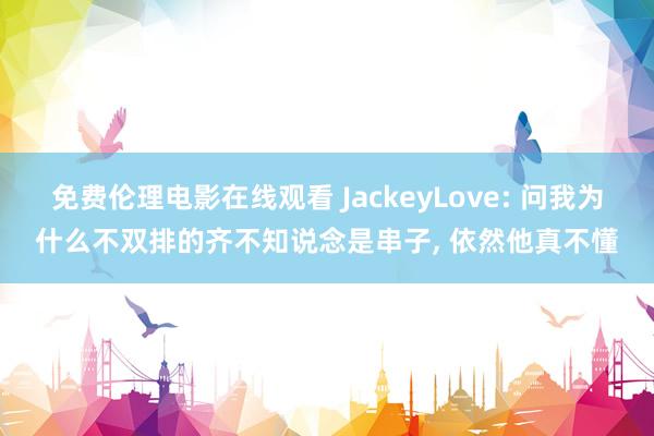 免费伦理电影在线观看 JackeyLove: 问我为什么不双排的齐不知说念是串子， 依然他真不懂