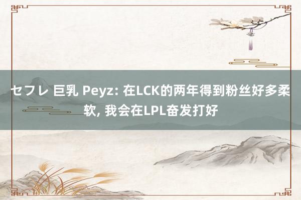 セフレ 巨乳 Peyz: 在LCK的两年得到粉丝好多柔软， 我会在LPL奋发打好