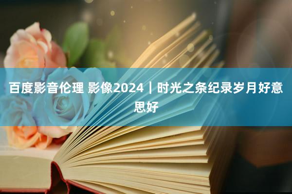 百度影音伦理 影像2024｜时光之条纪录岁月好意思好