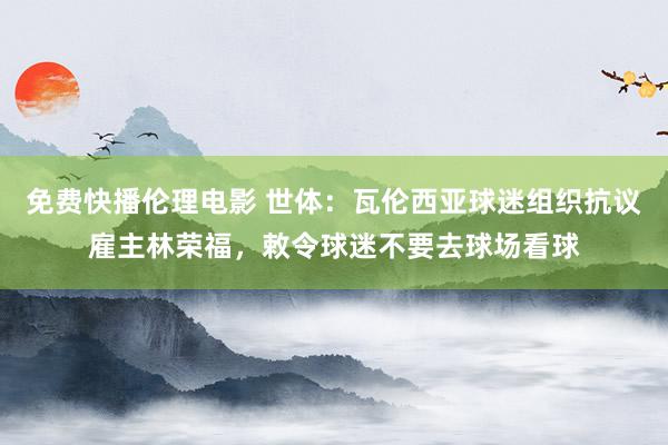 免费快播伦理电影 世体：瓦伦西亚球迷组织抗议雇主林荣福，敕令球迷不要去球场看球