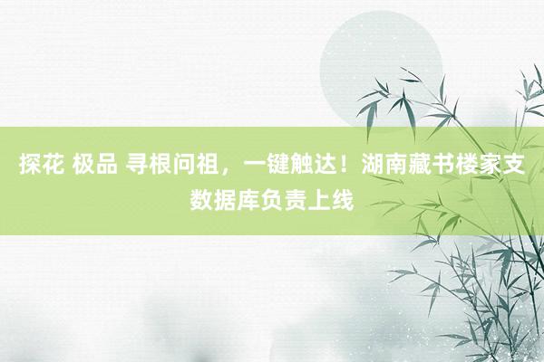 探花 极品 寻根问祖，一键触达！湖南藏书楼家支数据库负责上线