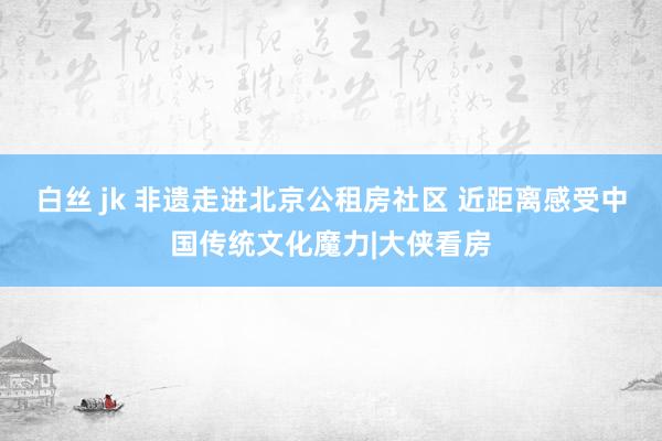 白丝 jk 非遗走进北京公租房社区 近距离感受中国传统文化魔力|大侠看房