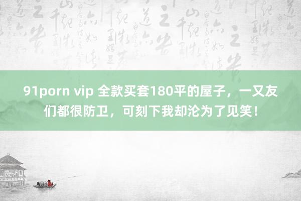 91porn vip 全款买套180平的屋子，一又友们都很防卫，可刻下我却沦为了见笑！