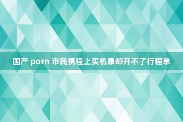 国产 porn 市民携程上买机票却开不了行程单