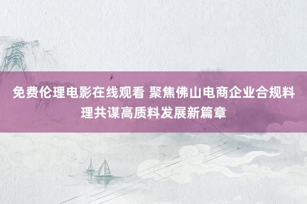 免费伦理电影在线观看 聚焦佛山电商企业合规料理共谋高质料发展新篇章