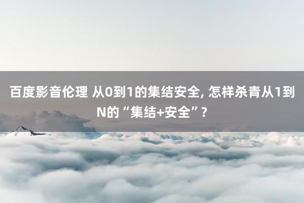 百度影音伦理 从0到1的集结安全， 怎样杀青从1到N的“集结+安全”?