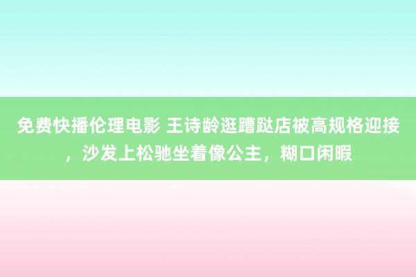 免费快播伦理电影 王诗龄逛蹧跶店被高规格迎接，沙发上松驰坐着像公主，糊口闲暇