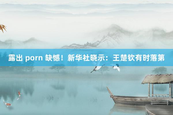 露出 porn 缺憾！新华社晓示：王楚钦有时落第