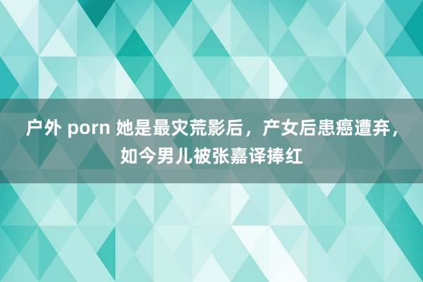 户外 porn 她是最灾荒影后，产女后患癌遭弃，如今男儿被张嘉译捧红