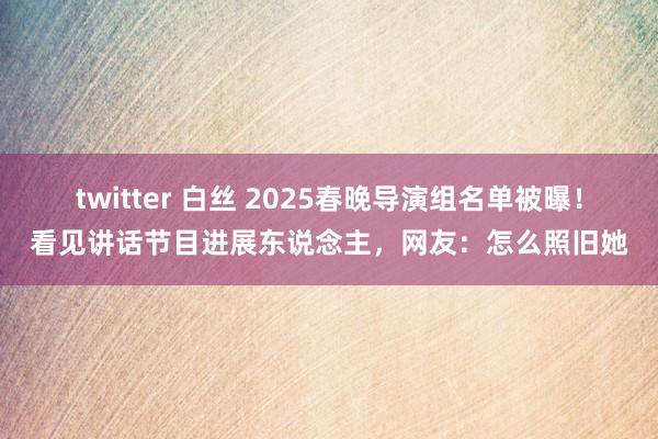 twitter 白丝 2025春晚导演组名单被曝！看见讲话节目进展东说念主，网友：怎么照旧她