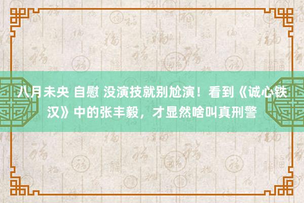 八月未央 自慰 没演技就别尬演！看到《诚心铁汉》中的张丰毅，才显然啥叫真刑警