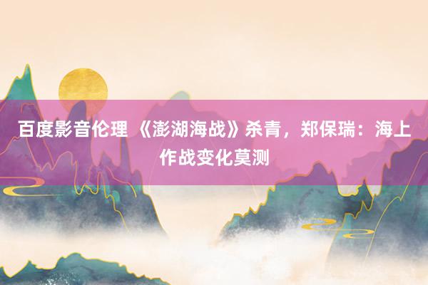 百度影音伦理 《澎湖海战》杀青，郑保瑞：海上作战变化莫测