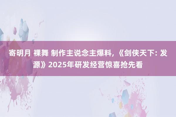 寄明月 裸舞 制作主说念主爆料， 《剑侠天下: 发源》2025年研发经营惊喜抢先看