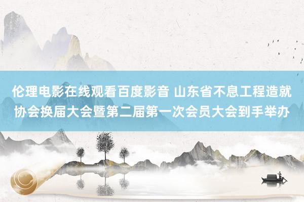 伦理电影在线观看百度影音 山东省不息工程造就协会换届大会暨第二届第一次会员大会到手举办