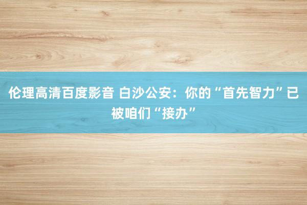 伦理高清百度影音 白沙公安：你的“首先智力”已被咱们“接办”