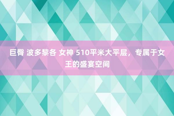 巨臀 波多黎各 女神 510平米大平层，专属于女王的盛宴空间