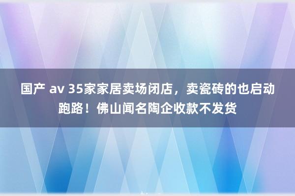 国产 av 35家家居卖场闭店，卖瓷砖的也启动跑路！佛山闻名陶企收款不发货