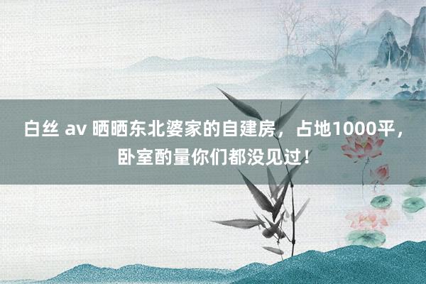 白丝 av 晒晒东北婆家的自建房，占地1000平，卧室酌量你们都没见过！