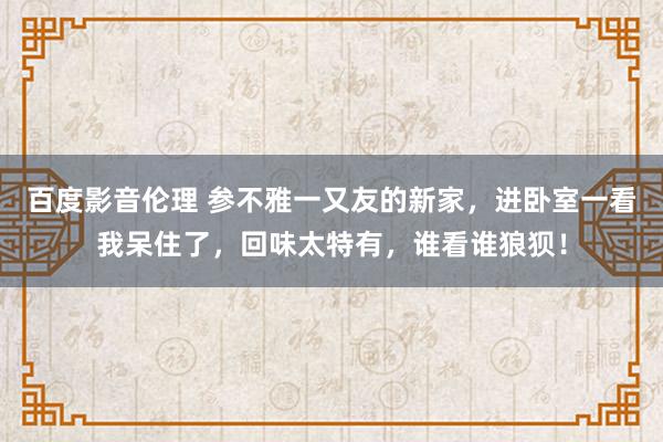 百度影音伦理 参不雅一又友的新家，进卧室一看我呆住了，回味太特有，谁看谁狼狈！