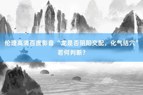 伦理高清百度影音 “龙是否阴阳交配，化气结穴”若何判断？