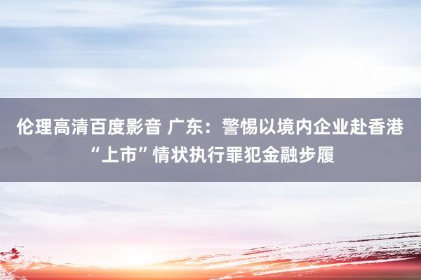 伦理高清百度影音 广东：警惕以境内企业赴香港“上市”情状执行罪犯金融步履