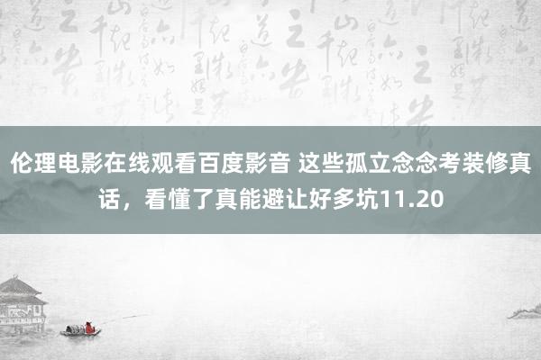 伦理电影在线观看百度影音 这些孤立念念考装修真话，看懂了真能避让好多坑11.20