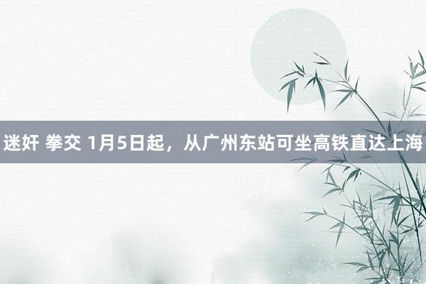 迷奸 拳交 1月5日起，从广州东站可坐高铁直达上海