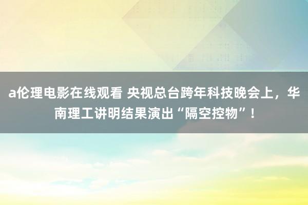 a伦理电影在线观看 央视总台跨年科技晚会上，华南理工讲明结果演出“隔空控物”！