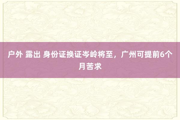 户外 露出 身份证换证岑岭将至，广州可提前6个月苦求