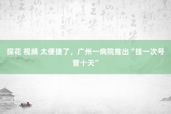 探花 视频 太便捷了，广州一病院推出“挂一次号管十天”